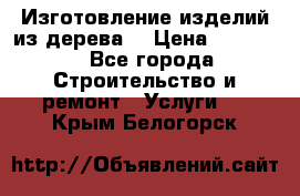 Изготовление изделий из дерева  › Цена ­ 10 000 - Все города Строительство и ремонт » Услуги   . Крым,Белогорск